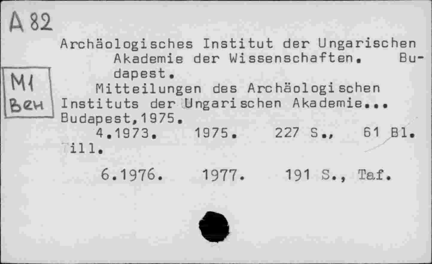 ﻿М2
Archäologisches Institut der Ungarischen Akademie der Wissenschaften, Bu 77. [	dapest.
'	Mitteilungen des Archäologischen
£>(Z4 Instituts der Ungarischen Akademie, -----1 Budapest, 1975 ,
4.1973.	1975.	227 S„ 61 Bl.
ill. 6.1976.	1977.	191 S., Taf.